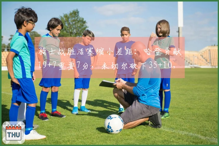 骑士战胜活塞缩小差距：哈登贡献19+7重要7分，米切尔砍下35+10，坎宁安完成三双