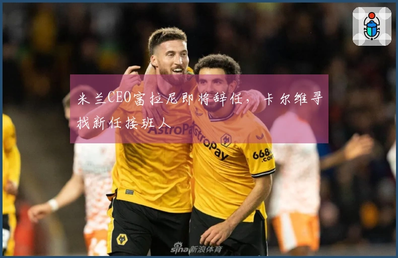 米兰CEO富拉尼即将辞任，卡尔维寻找新任接班人