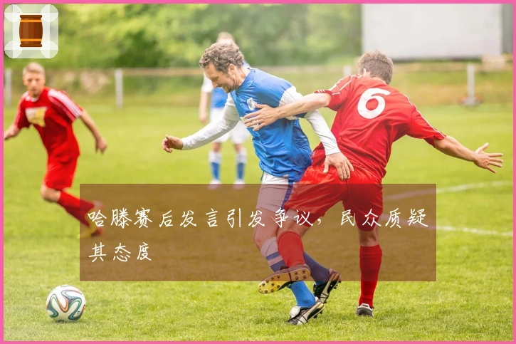 哈滕赛后发言引发争议，民众质疑其态度