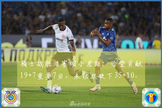 骑士战胜活塞缩小差距：哈登贡献19+7重要7分，米切尔砍下35+10，坎宁安完成三双