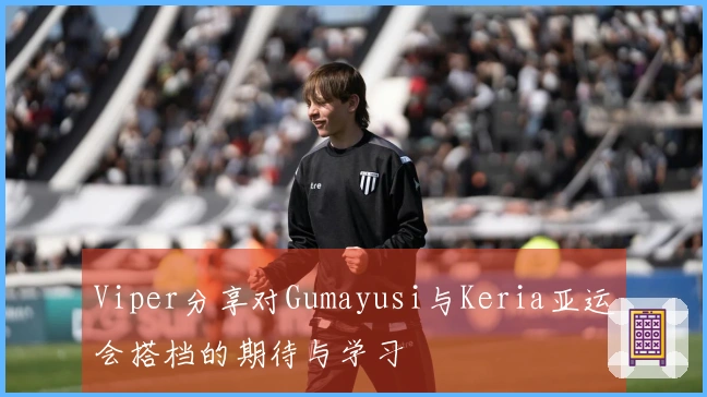 Viper分享对Gumayusi与Keria亚运会搭档的期待与学习