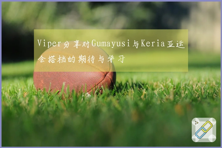 Viper分享对Gumayusi与Keria亚运会搭档的期待与学习